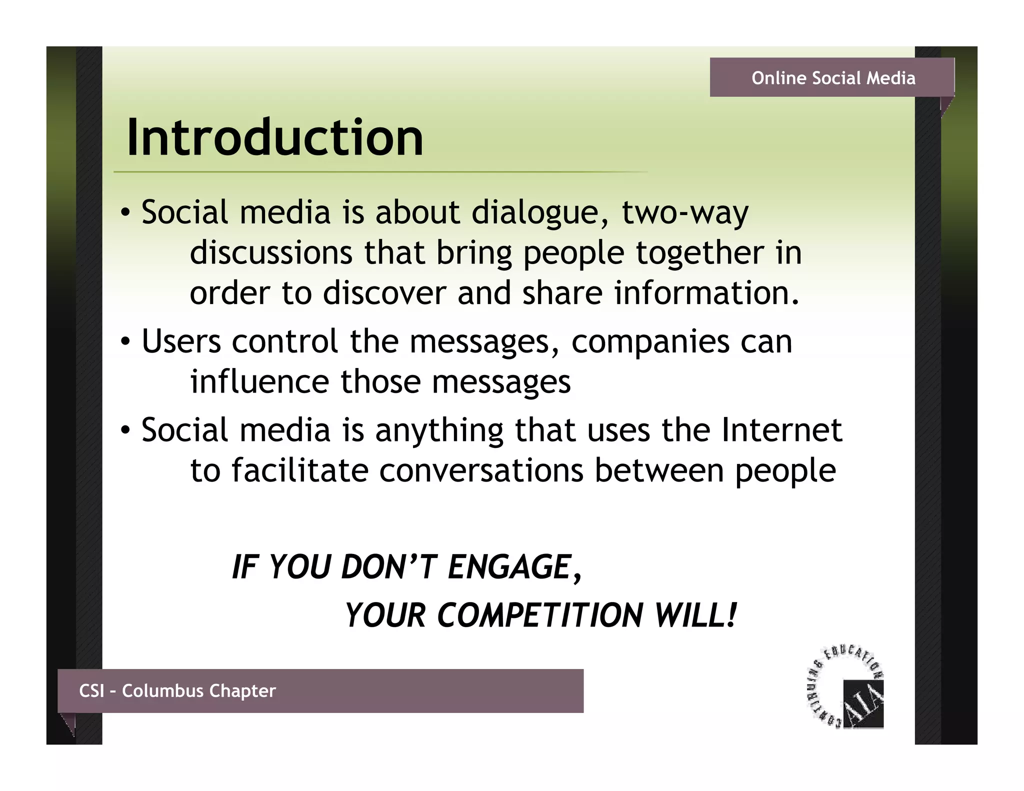 Online Social Media


     Introduction
    • Social media is about dialogue, two-way
         discussions that b i g people t g th i
         di      i    th t bring     l together in
         order to discover and share information.
    • Users control the messages companies can
                         messages,
         influence those messages
    • Social media is anything that uses the Internet
                         y     g
         to facilitate conversations between people

                IF YOU DON’T ENGAGE,
                       YOUR COMPETITION WILL!

CSI – Columbus Chapter
 
