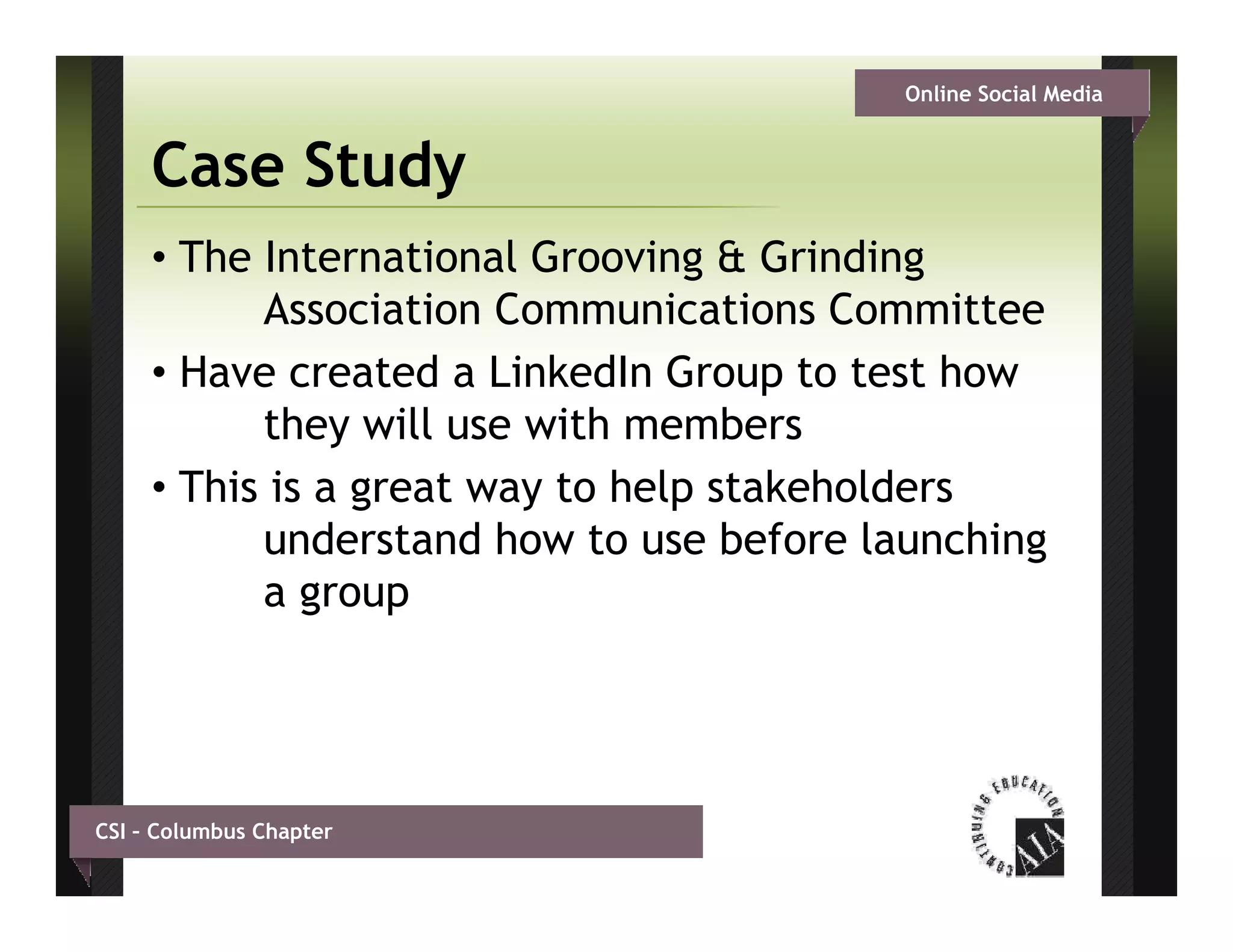 Online Social Media


     Case Study
     • The International Grooving & Grinding
           Association C
           A      i ti Communications C
                                 i ti    Committee
                                               itt
     • Have created a LinkedIn Group to test how
           they ill
           th will use with members
                           ith      b
     • This is a great way to help stakeholders
           understand how to use before launching
           a group




CSI – Columbus Chapter
 