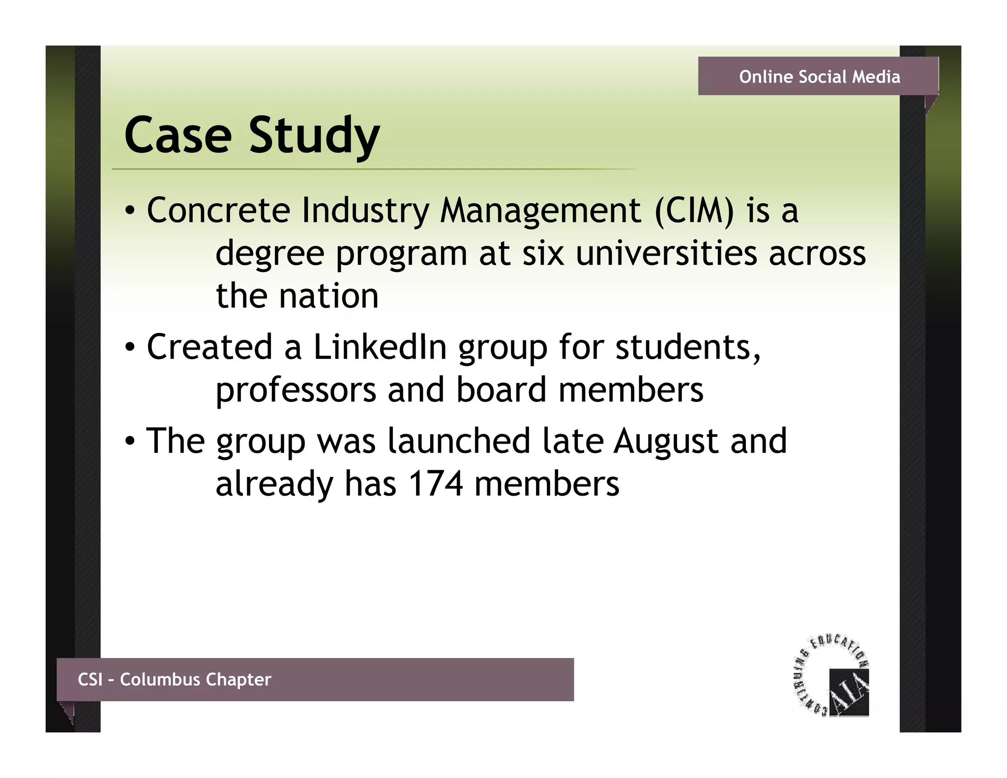 Online Social Media


     Case Study
     • Concrete Industry Management (CIM) is a
           degree program at six universities across
           d                t i    i    iti
           the nation
     • C t d a Li k dI g
       Created LinkedIn group f students,
                                for t d t
           professors and board members
     • The group was launched late August and
           already has 174 members




CSI – Columbus Chapter
 