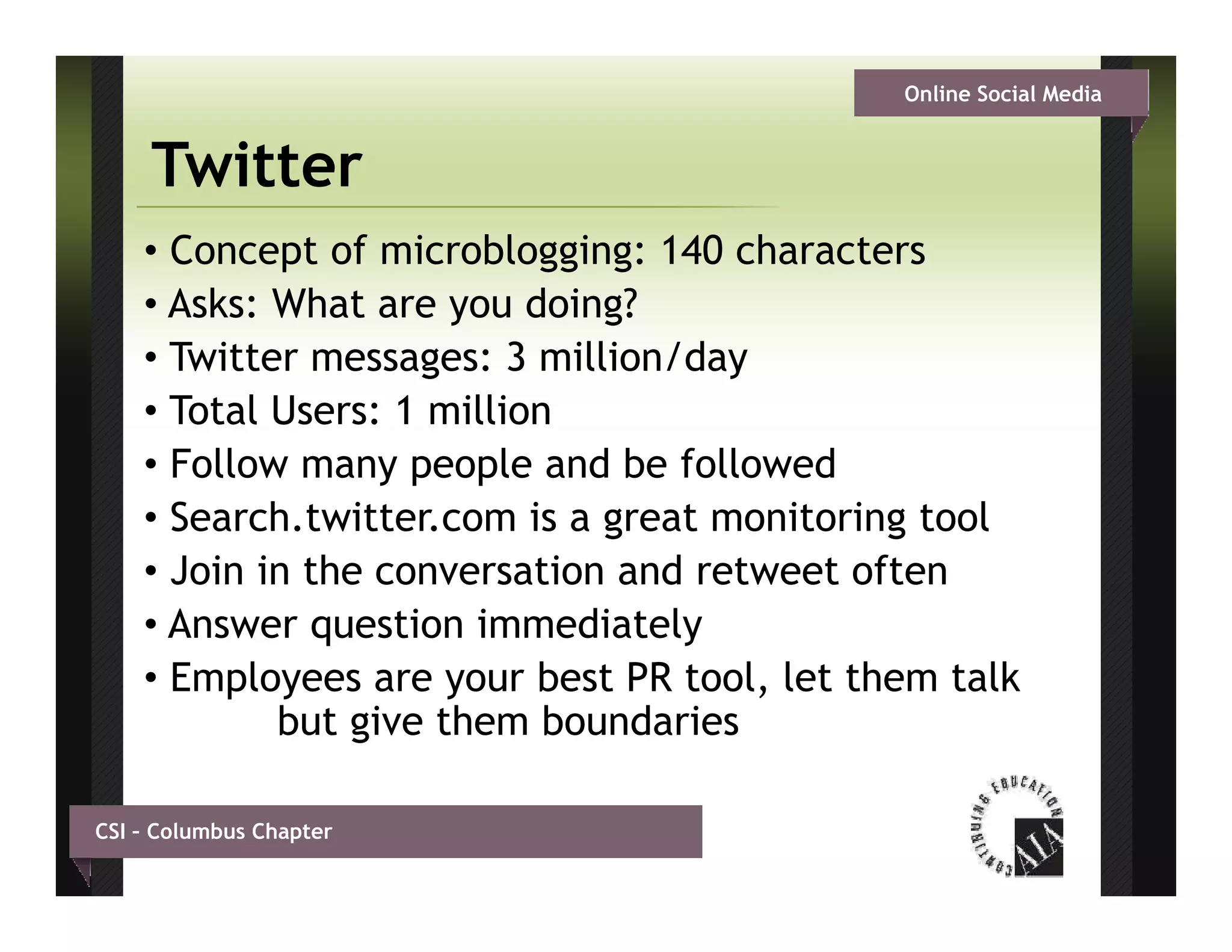 Online Social Media


     Twitter
    • Concept of microblogging: 140 characters
    • A k What are you d i g?
      Asks: Wh t           doing?
    • Twitter messages: 3 million/day
    • Total Users: 1 million
    • Follow many people and be followed
    • Search.twitter.com is a great monitoring tool
                               g             g
    • Join in the conversation and retweet often
    • Answer question immediately
    • Employees are your best PR tool, let them talk
            but give them boundaries

CSI – Columbus Chapter
 