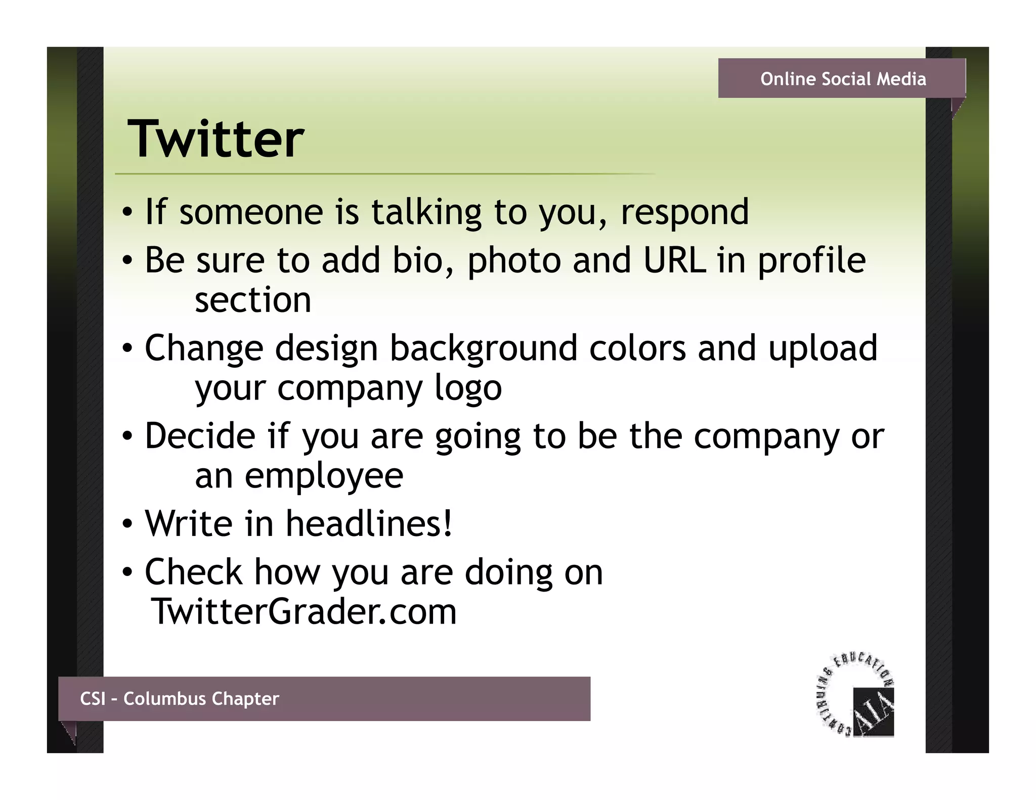 Online Social Media


     Twitter
    • If someone is talking to you, respond
    • B sure t add bi photo and URL i profile
      Be       to dd bio, h t      d     in   fil
          section
    • Change design background colors and upload
          your company logo
    • Decide if you are g g to be the company or
                 y      going               p y
          an employee
    • Write in headlines!
    • Check how you are doing on
       TwitterGrader.com

CSI – Columbus Chapter
 