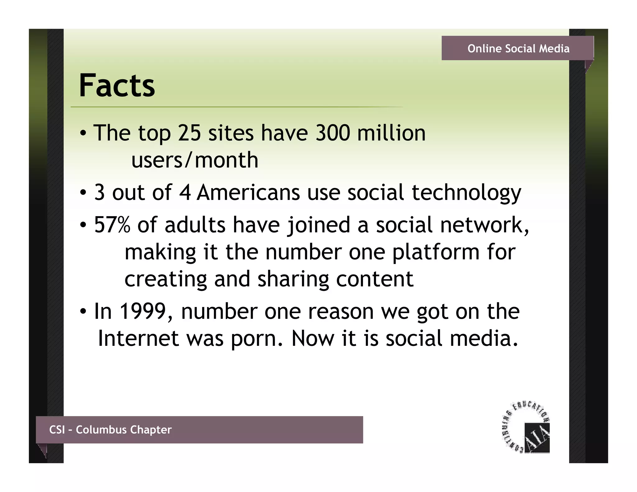 Online Social Media


     Facts
     • The top 25 sites have 300 million
            users/month
                 /     th
     • 3 out of 4 Americans use social technology
     • 57% of adults have joined a social network,
           making it the number one platform for
           creating and sharing content
     • In 1999, number one reason we got on the
        Internet was porn Now it is social media
                      porn.                media.


CSI – Columbus Chapter
 