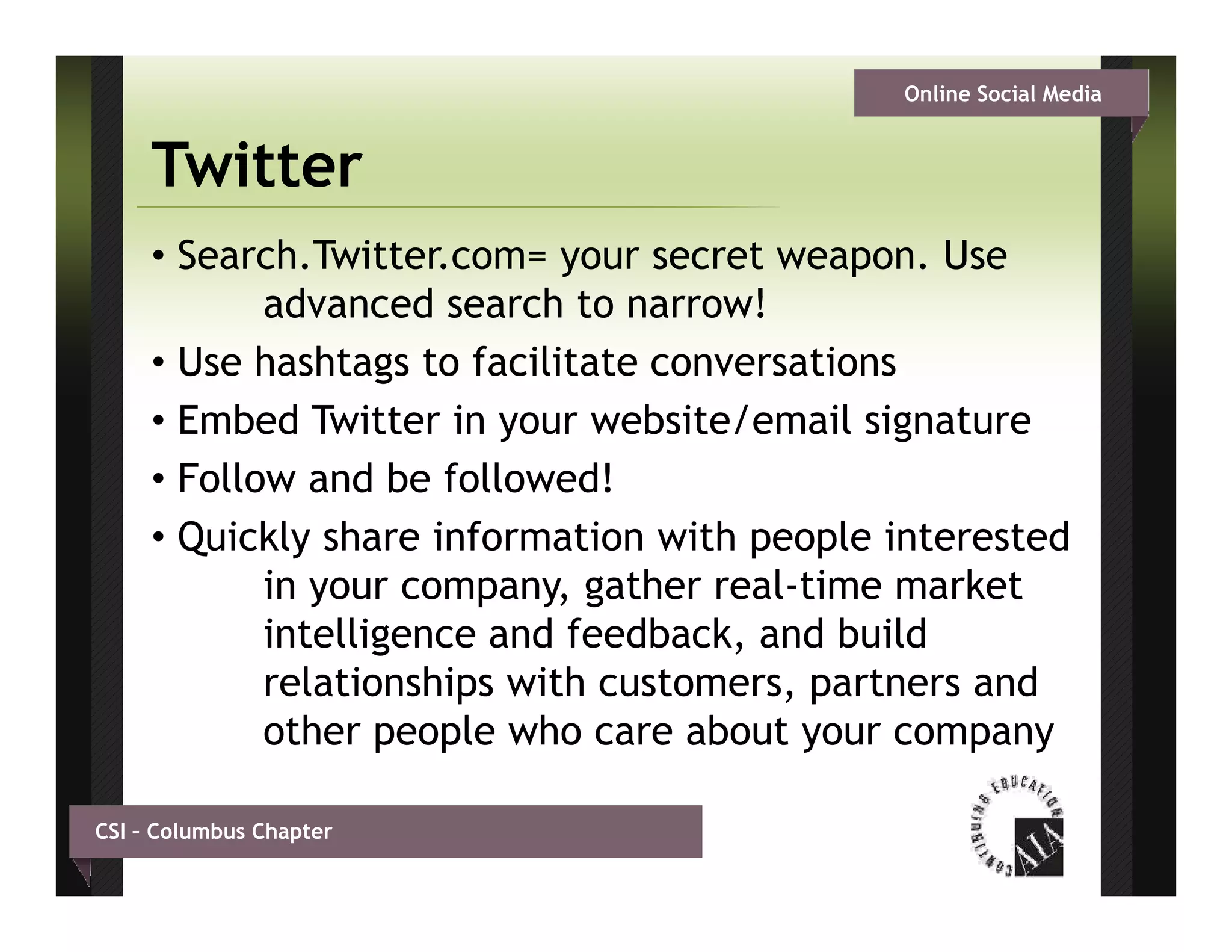 Online Social Media


     Twitter
     • Search.Twitter.com= your secret weapon. Use
            advanced search t narrow!
             d       d     h to        !
     • Use hashtags to facilitate conversations
     • Embed Twitter in your website/email signature
     • Follow and be followed!
     • Quickly share information with people interested
            in your company, gather real-time market
            intelligence and feedback, and build
                   g
            relationships with customers, partners and
            other people who care about your company

CSI – Columbus Chapter
 