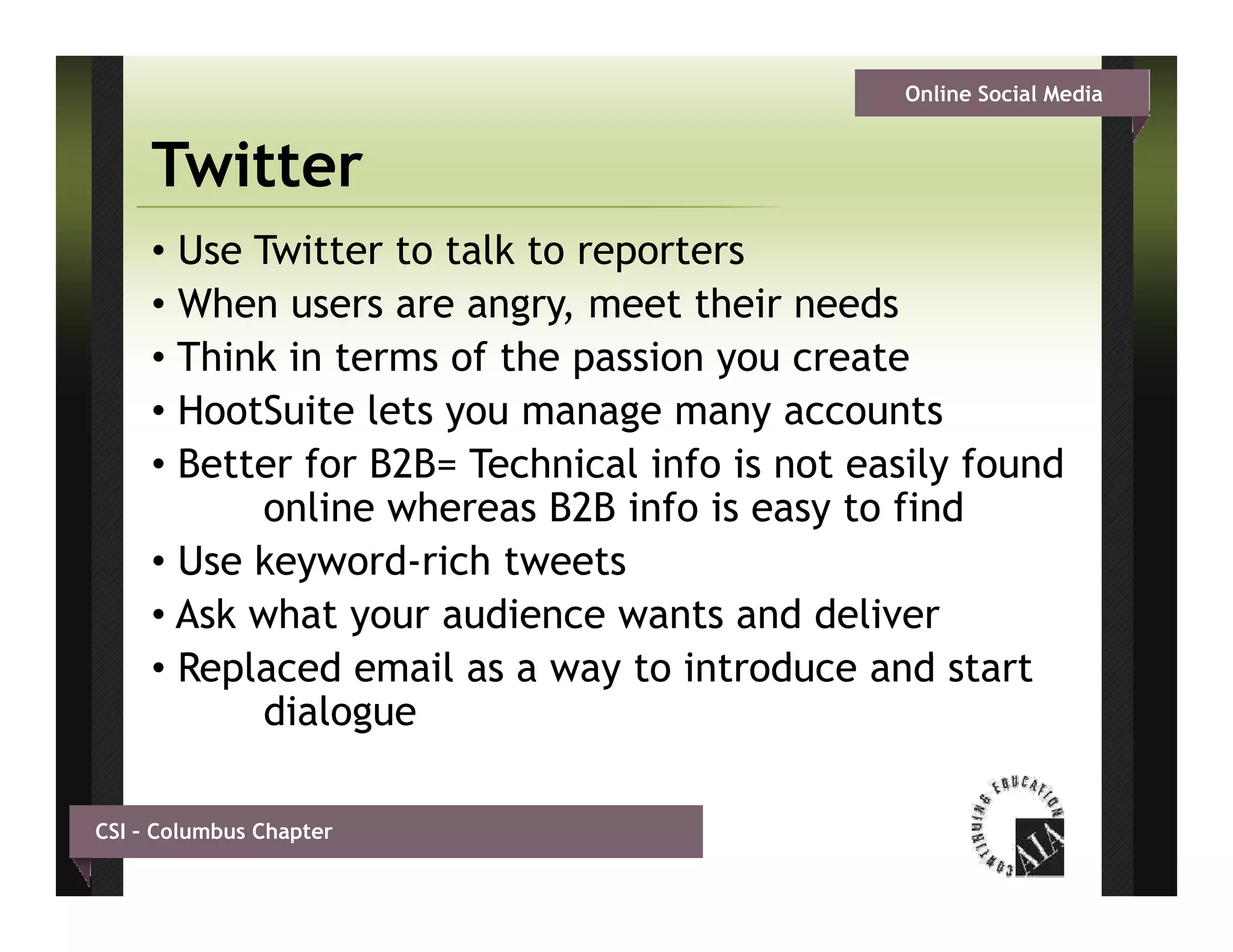 Online Social Media


     Twitter
     • Use Twitter to talk to reporters
     • Wh users are angry, meet th i needs
       When               g        t their    d
     • Think in terms of the passion you create
     • HootSuite lets you manage many accounts
     • Better for B2B= Technical info is not easily found
            online whereas B2B info is easy to find
     • Use keyword-rich tweets
     • Ask what your audience wants and deliver
     •R l
       Replaced email as a way t i t d
               d     il          to introduce and start
                                                 d t t
            dialogue

CSI – Columbus Chapter
 