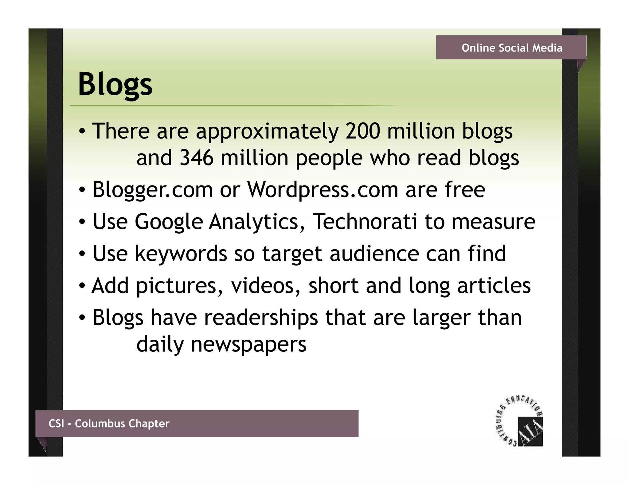 Online Social Media


     Blogs
     • There are approximately 200 million blogs
           and 346 million people who read bl
              d       illi      l    h     d blogs
     • Blogger.com or Wordpress.com are free
     • Use Google Analytics, Technorati to measure
     • Use keywords so target audience can find
     • Add pictures, videos, short and long articles
     • Blogs have readerships that are larger than
           daily newspapers


CSI – Columbus Chapter
 