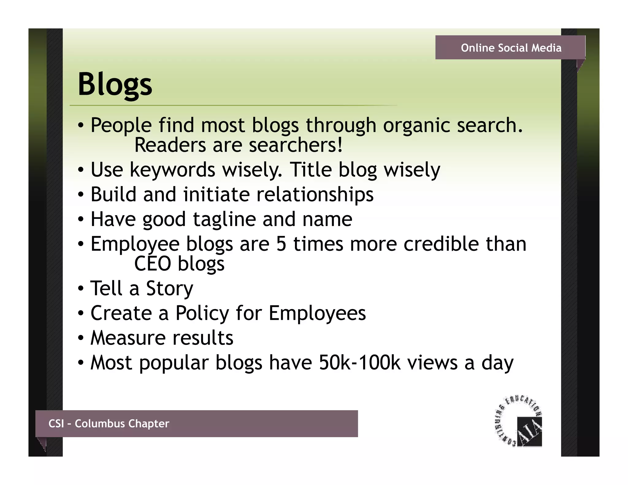 Online Social Media


     Blogs
     • People find most blogs through organic search.
            Readers are searchers!
     • Use keywords wisely. Title blog wisely
     • Build and initiate relationships
     •HHave good tagline and name
                 d    li     d
     • Employee blogs are 5 times more credible than
            CEO blogs
                    g
     • Tell a Story
     • Create a Policy for Employees
     • Measure results
     • Most popular blogs have 50k-100k views a day

CSI – Columbus Chapter
 