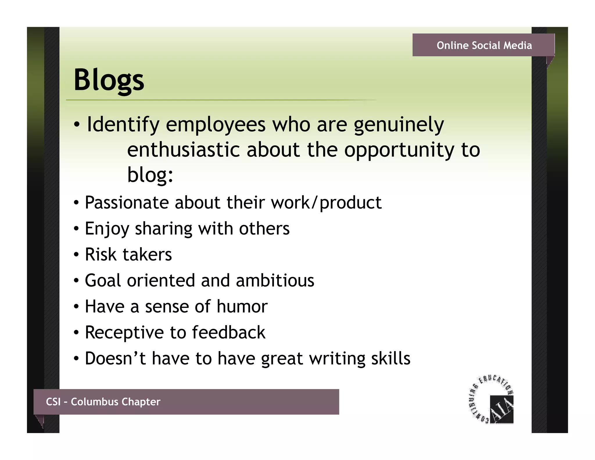 Online Social Media


     Blogs
     • Identify employees who are genuinely
           enthusiastic about th opportunity t
              th i ti b t the         t it to
           blog:
     • Passionate about their work/product
     • Enjoy sharing with others
     • Risk takers
     • Goal oriented and ambitious
     • Have a sense of humor
     • Receptive to feedback
     • Doesn’t have to have great writing skills

CSI – Columbus Chapter
 
