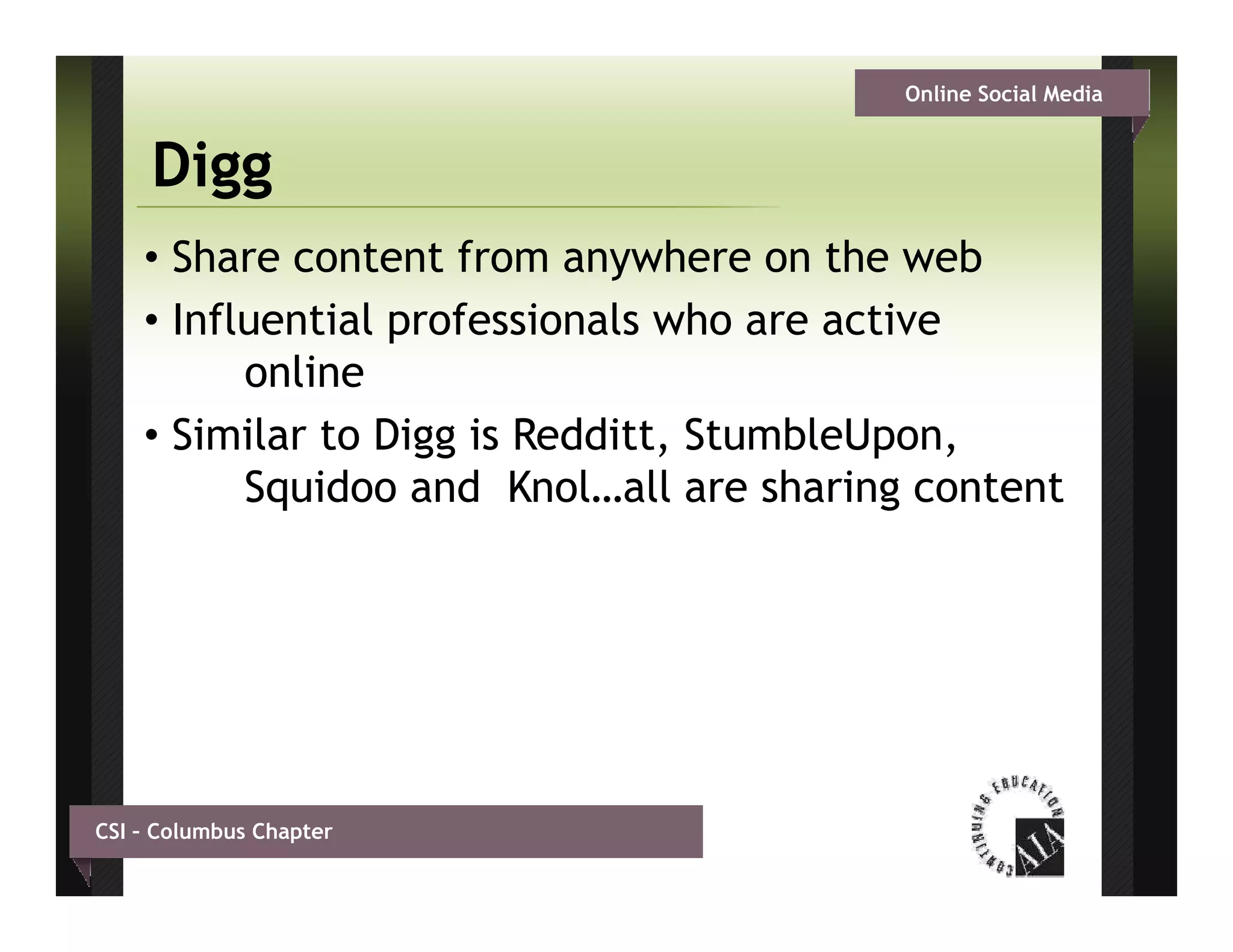 Online Social Media


     Digg
    • Share content from anywhere on the web
    • Influential professionals who are active
          online
    • Similar to Digg is Redditt, StumbleUpon,
          Squidoo and Knol…all are sharing content




CSI – Columbus Chapter
 