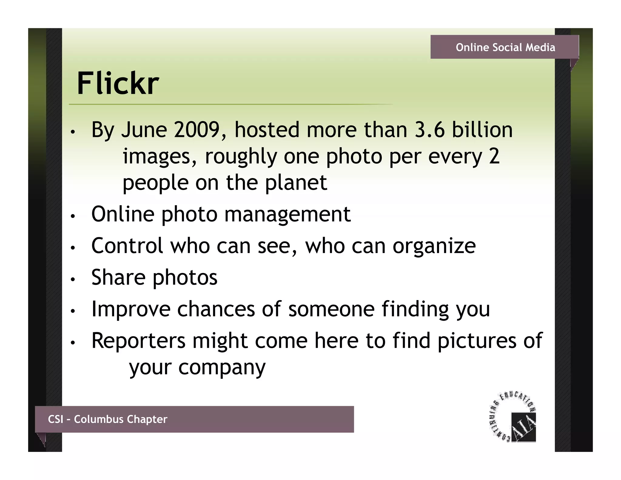 Online Social Media


        Flickr
    •    By June 2009, hosted more than 3.6 billion
            images, roughly one photo per every 2
            i           hl       h t
            people on the planet
    •    Online h t
         O li photo management
                           g     t
    •    Control who can see, who can organize
    •    Share photos
         Sh      h t
    •    Improve chances of someone finding you
    •    Reporters might come here to find pictures of
              your company

CSI – Columbus Chapter
 