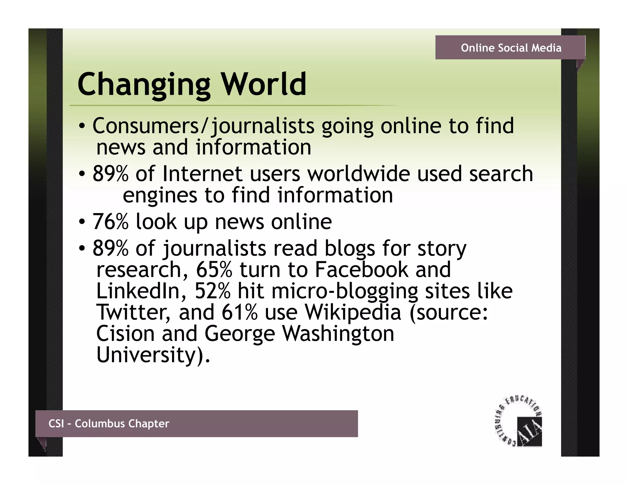 Online Social Media


     Changing World
     • Consumers/journalists going online to find
       news and information
     • 89% of Internet users worldwide used search
          engines to find information
     • 76% look up news online
     • 89% of journalists read blogs for story
       research,
       research 65% turn to Facebook and
       LinkedIn, 52% hit micro-blogging sites like
       Twitter, and 61% use Wikipedia (source:
       Cision and George Washington
       University).

CSI – Columbus Chapter
 