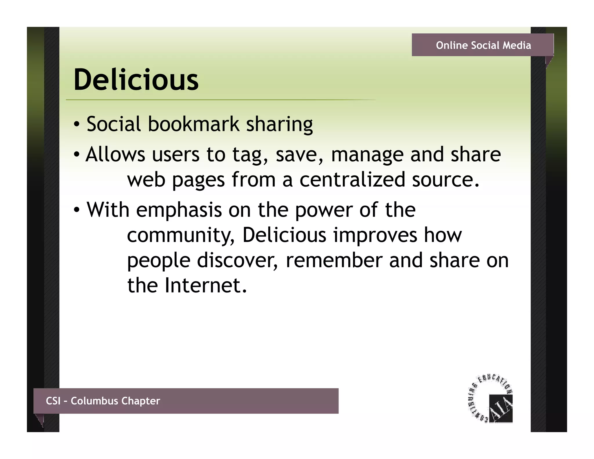 Online Social Media


     Delicious
     • Social bookmark sharing
     • Allows users to tag, save, manage and share
           web pages from a centralized source.
     • With emphasis on the power of the
           community, Delicious improves how
           people discover remember and share on
                   discover,
           the Internet.




CSI – Columbus Chapter
 