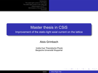 Introduction
          The static-light current on the lattice
       The static-light current in the Lattice SF
                      Determination of cA (1)
                                           stat
                Minimisation of the self energy
                                       Summary




                   Master thesis in CSiS
Improvement of the static-light axial current on the lattice


                                    Alois Grimbach

                             Institut fuer Theoretische Physik
                             Bergische Universität Wuppertal




                                         Author     Short Paper Title
 