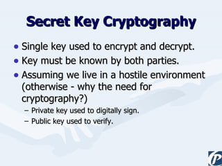 Secret Key Cryptography Single key used to encrypt and decrypt. Key must be known by both parties. Assuming we live in a hostile environment (otherwise - why the need for cryptography?) Private key used to digitally sign. Public key used to verify. 