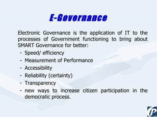 E-Governance  Electronic Governance is the application of IT to the processes of Government functioning to bring about SMART Governance for better: Speed/ efficiency Measurement of Performance Accessibility Reliability (certainty) Transparency new ways to increase citizen participation in the democratic process. 