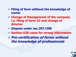 Filing of form without the knowledge of owner Change of Management of the company i.e. filing of form 32 and change of director Dispute under sec.397/398 Section 628 cases for wrong information Pre-certification of forms without the knowledge of professionals 