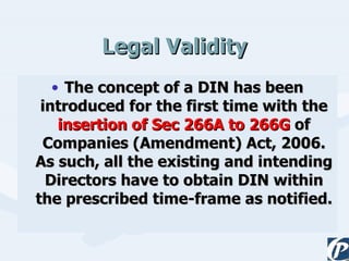 Legal Validity The concept of a DIN has been introduced for the first time with the  insertion of Sec 266A to 266G  of Companies (Amendment) Act, 2006. As such, all the existing and intending Directors have to obtain DIN within the prescribed time-frame as notified.  