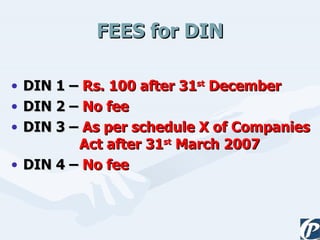 FEES for DIN DIN 1 –  Rs. 100 after 31 st  December DIN 2 –  No fee   DIN 3 –  As per schedule X of Companies   Act after 31 st  March 2007 DIN 4 –  No fee 