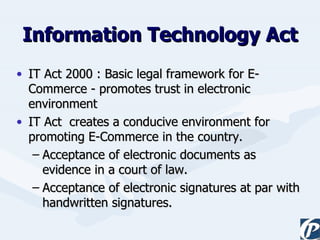Information Technology Act IT Act 2000 : Basic legal framework for E-Commerce - promotes trust in electronic environment IT Act  creates a conducive environment for promoting E-Commerce in the country. Acceptance of electronic documents as evidence in a court of law. Acceptance of electronic signatures at par with handwritten signatures. 