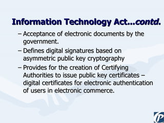 Information Technology Act ...contd. Acceptance of electronic documents by the government. Defines digital signatures based on asymmetric public key cryptography Provides for the creation of Certifying Authorities to issue public key certificates – digital certificates for electronic authentication of users in electronic commerce. 