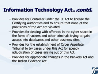 Provides for Controller under the IT Act to license the Certifying Authorities and to ensure that none of the provisions of the Act are violated.  Provides for dealing with offences in the cyber space in the form of hackers and other criminals trying to gain access into databases and other business sites. Provides for the establishment of Cyber Appellate Tribunal to try cases under this Act for speedy adjudication of cases arising out of this Act. Provides for appropriate changes in the Bankers Act and the Indian Evidence Act. Information Technology Act ...contd. 