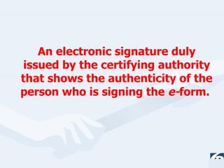 An electronic signature duly issued by the certifying authority that shows the authenticity of the person who is signing the  e- form.  