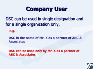 Company User DSC can be used in single designation and  for a single organization only. DSC in the name of Mr. X as a partner of ABC & Associates DSC can be used only by Mr. X as a partner of ABC & Associates e.g. 