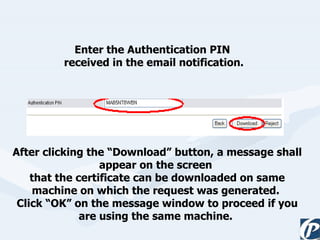 Enter the Authentication PIN  received in the email notification. After clicking the “Download” button, a message shall appear on the screen  that the certificate can be downloaded on same machine on which the request was generated.  Click “OK” on the message window to proceed if you are using the same machine.   