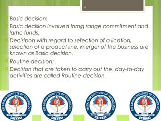  Basic decision:
 Basic decision involved lomg range commitment and
larhe funds.
 Decisipon with regard to selection of a lication,
selection of a product line, merger of the business are
known as Basic decision.
 Routine decision:
 Decision that are taken to carry out the day-to-day
activities are called Routine decision.
10
 