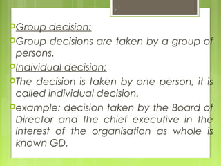 Group decision:
Group decisions are taken by a group of
persons.
Individual decision:
The decision is taken by one person, it is
called individual decision.
example: decision taken by the Board of
Director and the chief executive in the
interest of the organisation as whole is
known GD,
11
 
