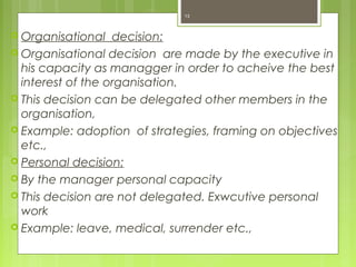  Organisational decision:
 Organisational decision are made by the executive in
his capacity as managger in order to acheive the best
interest of the organisation.
 This decision can be delegated other members in the
organisation,
 Example: adoption of strategies, framing on objectives
etc.,
 Personal decision:
 By the manager personal capacity
 This decision are not delegated. Exwcutive personal
work
 Example: leave, medical, surrender etc.,
13
 