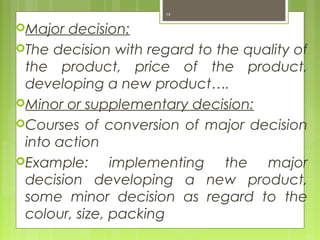Major decision:
The decision with regard to the quality of
the product, price of the product,
developing a new product….
Minor or supplementary decision:
Courses of conversion of major decision
into action
Example: implementing the major
decision developing a new product,
some minor decision as regard to the
colour, size, packing
14
 