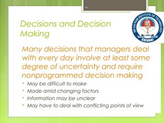 Decisions and Decision
Making
Many decisions that managers deal
with every day involve at least some
degree of uncertainty and require
nonprogrammed decision making
 May be difficult to make
 Made amid changing factors
 Information may be unclear
 May have to deal with conflicting points of view
15
 