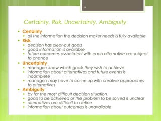 Certainty, Risk, Uncertainty, Ambiguity
● Certainty
● all the information the decision maker needs is fully available
● Risk
● decision has clear-cut goals
● good information is available
● future outcomes associated with each alternative are subject
to chance
● Uncertainty
● managers know which goals they wish to achieve
● information about alternatives and future events is
incomplete
● managers may have to come up with creative approaches
to alternatives
● Ambiguity
● by far the most difficult decision situation
● goals to be achieved or the problem to be solved is unclear
● alternatives are difficult to define
● information about outcomes is unavailable
16
 