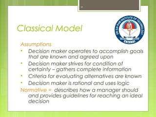 Classical Model
Assumptions
 Decision maker operates to accomplish goals
that are known and agreed upon
 Decision maker strives for condition of
certainty – gathers complete information
 Criteria for evaluating alternatives are known
 Decision maker is rational and uses logic
Normative = describes how a manager should
and provides guidelines for reaching an ideal
decision
21
Logical decision in the organization’s best economic interests
 
