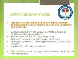 Administrative Model
● Managers actually make decisions in difficult situations
characterized by non-programmed decisions, uncertainty,
and ambiguity
● Decision goals often are vague, conflicting and lack
consensus among managers;
● Rational procedures are not always used
● Managers’ searches for alternatives are limited
● Managers settle for a satisficing rather than a maximizing
solution
● intuition, looks to past experience
● Descriptive = how managers actually make decisions--not
how they should
23
How nonprogrammed decisions are made--uncertainty/ambiguity
 