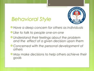 Behavioral Style
 Have a deep concern for others as individuals
 Like to talk to people one-on-one
 Understand their feelings about the problem
and the effect of a given decision upon them
 Concerned with the personal development of
others
 May make decisions to help others achieve their
goals
30
 