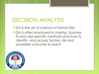 DECISION ANALYSIS
 DA is the art of science of formal DM.
 DA is often employed in making business
D and uses specific methods and tools to
identify and access factors, risk and
possiable outcome to reach
31
 