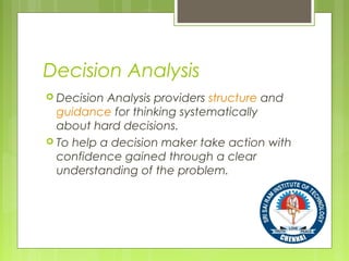 Decision Analysis
 Decision Analysis providers structure and
guidance for thinking systematically
about hard decisions.
 To help a decision maker take action with
confidence gained through a clear
understanding of the problem.
 