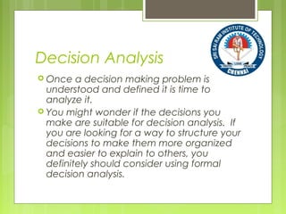 Decision Analysis
 Once a decision making problem is
understood and defined it is time to
analyze it.
 You might wonder if the decisions you
make are suitable for decision analysis. If
you are looking for a way to structure your
decisions to make them more organized
and easier to explain to others, you
definitely should consider using formal
decision analysis.
 