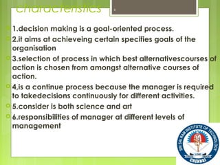 characteristics
 1.decision making is a goal-oriented process.
 2.it aims at achieveing certain specifies goals of the
organisation
 3.selection of process in which best alternativescourses of
action is chosen from amongst alternative courses of
action.
 4,is a continue process because the manager is required
to takedecisions continuously for different activities.
 5.consider is both science and art
 6.responsibilities of manager at different levels of
management
6
 