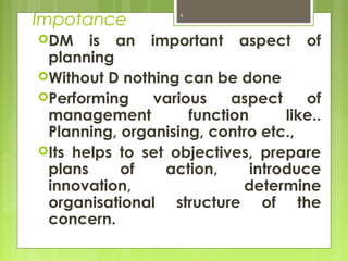 Impotance
DM is an important aspect of
planning
Without D nothing can be done
Performing various aspect of
management function like..
Planning, organising, contro etc.,
Its helps to set objectives, prepare
plans of action, introduce
innovation, determine
organisational structure of the
concern.
8
 