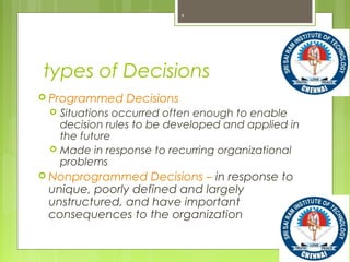 types of Decisions
 Programmed Decisions
 Situations occurred often enough to enable
decision rules to be developed and applied in
the future
 Made in response to recurring organizational
problems
 Nonprogrammed Decisions – in response to
unique, poorly defined and largely
unstructured, and have important
consequences to the organization
9
 