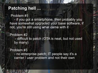 Patching hell ... Problem #1 - if you got a smartphone, then probably you  have somewhat upgraded your base software, if  not, you're still using what came with it Problem #2   - difficult to patch (OTA is neat, but not used  by many) Problem #3 - no enterprise patch; IT people say it's a  carrier / user problem and not their own 