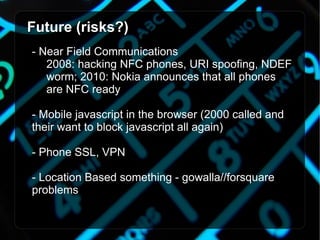 Future (risks?) - Near Field Communications 2008: hacking NFC phones, URI spoofing, NDEF  worm; 2010: Nokia announces that all phones  are NFC ready - Mobile javascript in the browser (2000 called and their want to block javascript all again) - Phone SSL, VPN - Location Based something - gowalla//forsquare   problems 