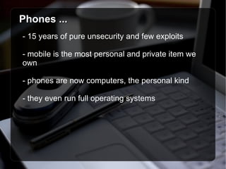 Phones ... - 15 years of pure unsecurity and few exploits - mobile is the most personal and private item we own - phones are now computers, the personal kind - they even run full operating systems 