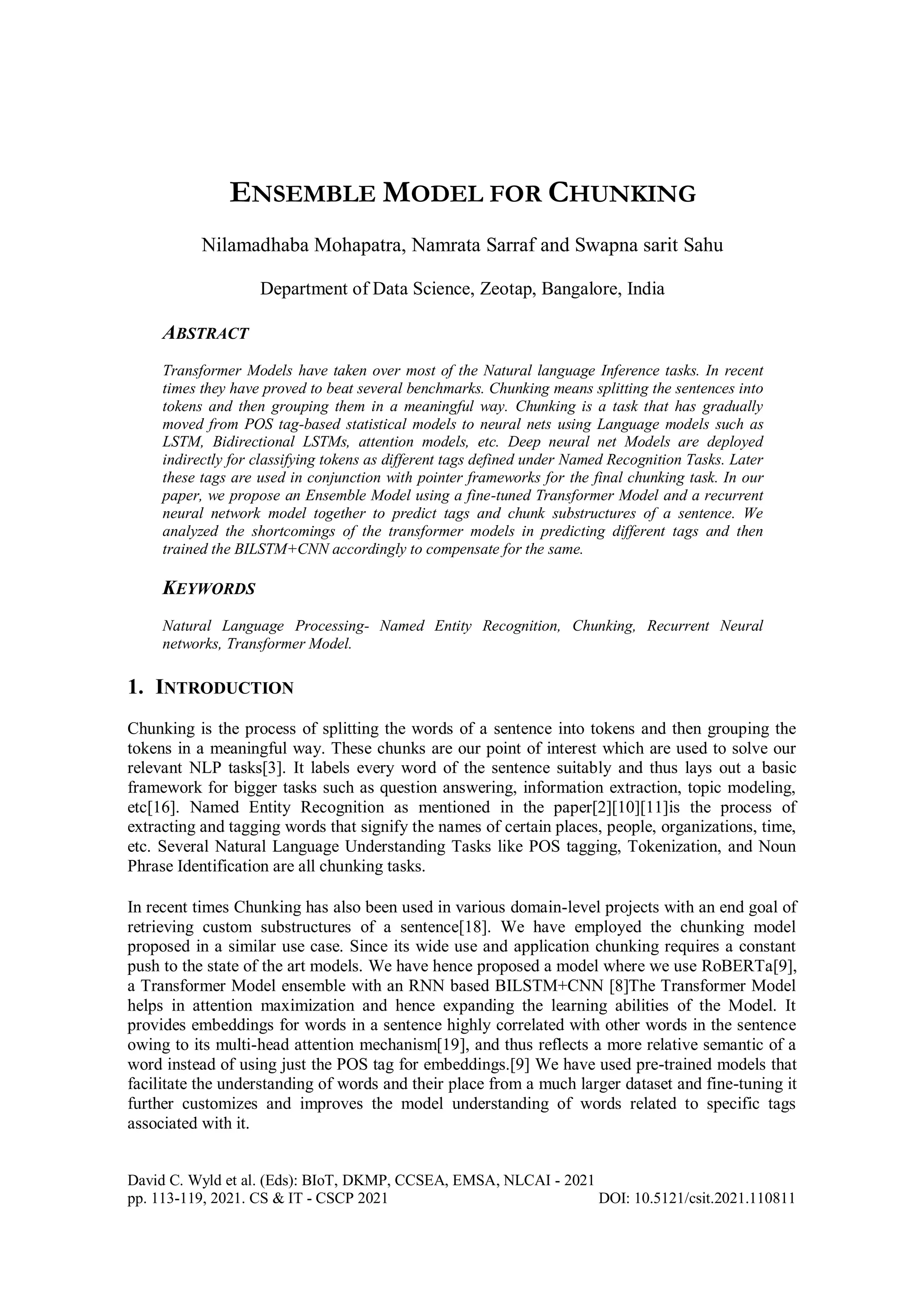 David C. Wyld et al. (Eds): BIoT, DKMP, CCSEA, EMSA, NLCAI - 2021
pp. 113-119, 2021. CS & IT - CSCP 2021 DOI: 10.5121/csit.2021.110811
ENSEMBLE MODEL FOR CHUNKING
Nilamadhaba Mohapatra, Namrata Sarraf and Swapna sarit Sahu
Department of Data Science, Zeotap, Bangalore, India
ABSTRACT
Transformer Models have taken over most of the Natural language Inference tasks. In recent
times they have proved to beat several benchmarks. Chunking means splitting the sentences into
tokens and then grouping them in a meaningful way. Chunking is a task that has gradually
moved from POS tag-based statistical models to neural nets using Language models such as
LSTM, Bidirectional LSTMs, attention models, etc. Deep neural net Models are deployed
indirectly for classifying tokens as different tags defined under Named Recognition Tasks. Later
these tags are used in conjunction with pointer frameworks for the final chunking task. In our
paper, we propose an Ensemble Model using a fine-tuned Transformer Model and a recurrent
neural network model together to predict tags and chunk substructures of a sentence. We
analyzed the shortcomings of the transformer models in predicting different tags and then
trained the BILSTM+CNN accordingly to compensate for the same.
KEYWORDS
Natural Language Processing- Named Entity Recognition, Chunking, Recurrent Neural
networks, Transformer Model.
1. INTRODUCTION
Chunking is the process of splitting the words of a sentence into tokens and then grouping the
tokens in a meaningful way. These chunks are our point of interest which are used to solve our
relevant NLP tasks[3]. It labels every word of the sentence suitably and thus lays out a basic
framework for bigger tasks such as question answering, information extraction, topic modeling,
etc[16]. Named Entity Recognition as mentioned in the paper[2][10][11]is the process of
extracting and tagging words that signify the names of certain places, people, organizations, time,
etc. Several Natural Language Understanding Tasks like POS tagging, Tokenization, and Noun
Phrase Identification are all chunking tasks.
In recent times Chunking has also been used in various domain-level projects with an end goal of
retrieving custom substructures of a sentence[18]. We have employed the chunking model
proposed in a similar use case. Since its wide use and application chunking requires a constant
push to the state of the art models. We have hence proposed a model where we use RoBERTa[9],
a Transformer Model ensemble with an RNN based BILSTM+CNN [8]The Transformer Model
helps in attention maximization and hence expanding the learning abilities of the Model. It
provides embeddings for words in a sentence highly correlated with other words in the sentence
owing to its multi-head attention mechanism[19], and thus reflects a more relative semantic of a
word instead of using just the POS tag for embeddings.[9] We have used pre-trained models that
facilitate the understanding of words and their place from a much larger dataset and fine-tuning it
further customizes and improves the model understanding of words related to specific tags
associated with it.
 