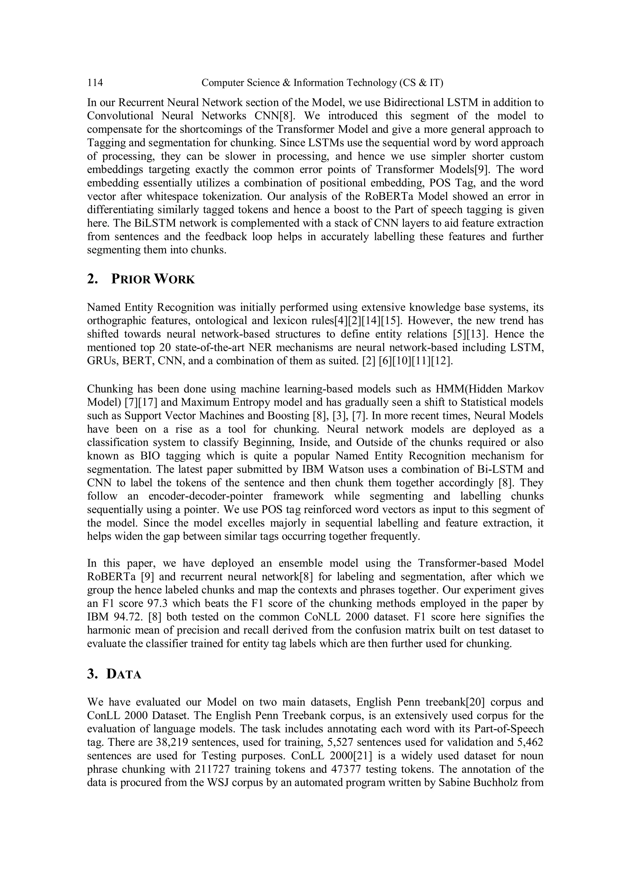 114 Computer Science & Information Technology (CS & IT)
In our Recurrent Neural Network section of the Model, we use Bidirectional LSTM in addition to
Convolutional Neural Networks CNN[8]. We introduced this segment of the model to
compensate for the shortcomings of the Transformer Model and give a more general approach to
Tagging and segmentation for chunking. Since LSTMs use the sequential word by word approach
of processing, they can be slower in processing, and hence we use simpler shorter custom
embeddings targeting exactly the common error points of Transformer Models[9]. The word
embedding essentially utilizes a combination of positional embedding, POS Tag, and the word
vector after whitespace tokenization. Our analysis of the RoBERTa Model showed an error in
differentiating similarly tagged tokens and hence a boost to the Part of speech tagging is given
here. The BiLSTM network is complemented with a stack of CNN layers to aid feature extraction
from sentences and the feedback loop helps in accurately labelling these features and further
segmenting them into chunks.
2. PRIOR WORK
Named Entity Recognition was initially performed using extensive knowledge base systems, its
orthographic features, ontological and lexicon rules[4][2][14][15]. However, the new trend has
shifted towards neural network-based structures to define entity relations [5][13]. Hence the
mentioned top 20 state-of-the-art NER mechanisms are neural network-based including LSTM,
GRUs, BERT, CNN, and a combination of them as suited. [2] [6][10][11][12].
Chunking has been done using machine learning-based models such as HMM(Hidden Markov
Model) [7][17] and Maximum Entropy model and has gradually seen a shift to Statistical models
such as Support Vector Machines and Boosting [8], [3], [7]. In more recent times, Neural Models
have been on a rise as a tool for chunking. Neural network models are deployed as a
classification system to classify Beginning, Inside, and Outside of the chunks required or also
known as BIO tagging which is quite a popular Named Entity Recognition mechanism for
segmentation. The latest paper submitted by IBM Watson uses a combination of Bi-LSTM and
CNN to label the tokens of the sentence and then chunk them together accordingly [8]. They
follow an encoder-decoder-pointer framework while segmenting and labelling chunks
sequentially using a pointer. We use POS tag reinforced word vectors as input to this segment of
the model. Since the model excelles majorly in sequential labelling and feature extraction, it
helps widen the gap between similar tags occurring together frequently.
In this paper, we have deployed an ensemble model using the Transformer-based Model
RoBERTa [9] and recurrent neural network[8] for labeling and segmentation, after which we
group the hence labeled chunks and map the contexts and phrases together. Our experiment gives
an F1 score 97.3 which beats the F1 score of the chunking methods employed in the paper by
IBM 94.72. [8] both tested on the common CoNLL 2000 dataset. F1 score here signifies the
harmonic mean of precision and recall derived from the confusion matrix built on test dataset to
evaluate the classifier trained for entity tag labels which are then further used for chunking.
3. DATA
We have evaluated our Model on two main datasets, English Penn treebank[20] corpus and
ConLL 2000 Dataset. The English Penn Treebank corpus, is an extensively used corpus for the
evaluation of language models. The task includes annotating each word with its Part-of-Speech
tag. There are 38,219 sentences, used for training, 5,527 sentences used for validation and 5,462
sentences are used for Testing purposes. ConLL 2000[21] is a widely used dataset for noun
phrase chunking with 211727 training tokens and 47377 testing tokens. The annotation of the
data is procured from the WSJ corpus by an automated program written by Sabine Buchholz from
 