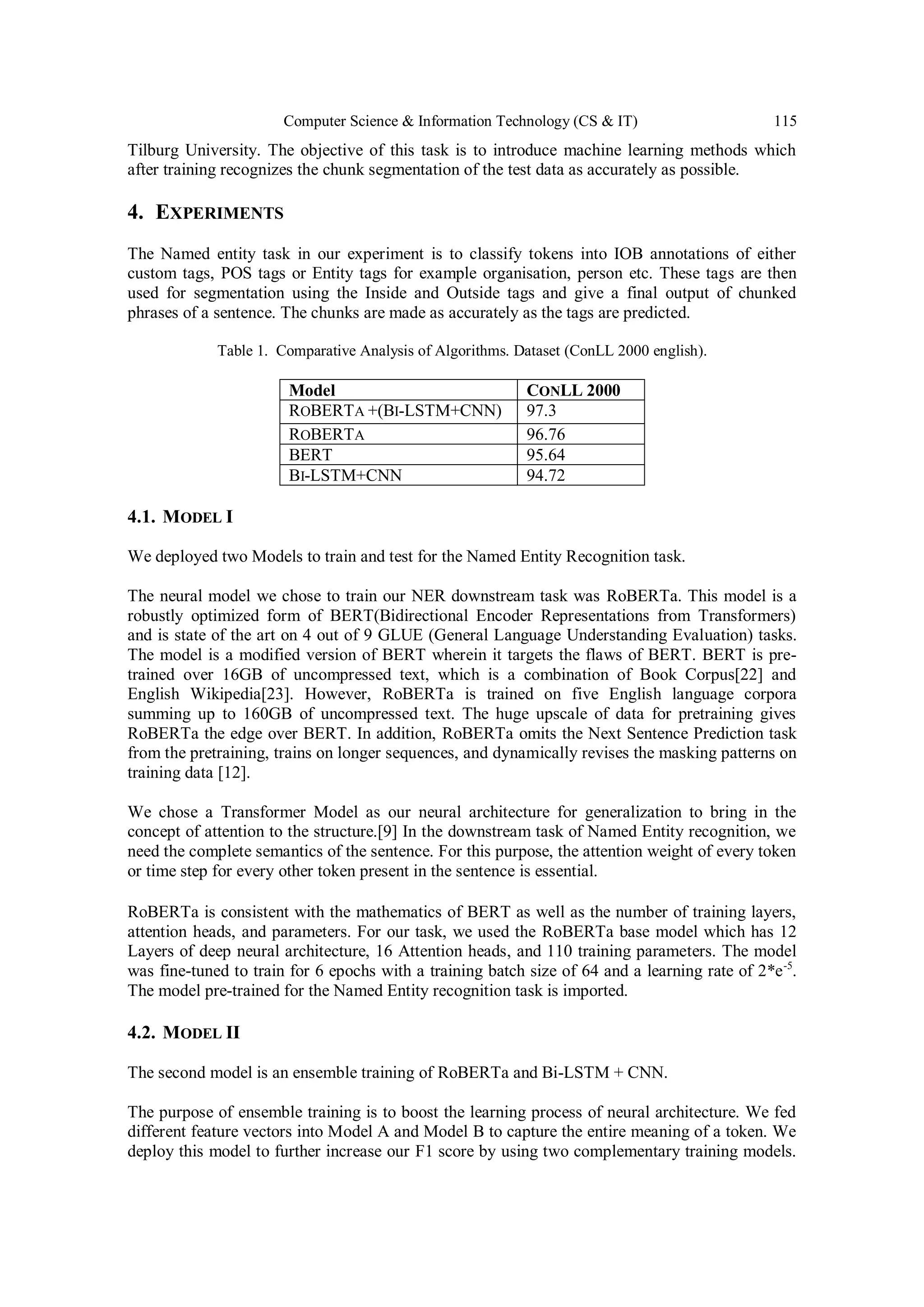 Computer Science & Information Technology (CS & IT) 115
Tilburg University. The objective of this task is to introduce machine learning methods which
after training recognizes the chunk segmentation of the test data as accurately as possible.
4. EXPERIMENTS
The Named entity task in our experiment is to classify tokens into IOB annotations of either
custom tags, POS tags or Entity tags for example organisation, person etc. These tags are then
used for segmentation using the Inside and Outside tags and give a final output of chunked
phrases of a sentence. The chunks are made as accurately as the tags are predicted.
Table 1. Comparative Analysis of Algorithms. Dataset (ConLL 2000 english).
Model CONLL 2000
ROBERTA +(BI-LSTM+CNN) 97.3
ROBERTA 96.76
BERT 95.64
BI-LSTM+CNN 94.72
4.1. MODEL I
We deployed two Models to train and test for the Named Entity Recognition task.
The neural model we chose to train our NER downstream task was RoBERTa. This model is a
robustly optimized form of BERT(Bidirectional Encoder Representations from Transformers)
and is state of the art on 4 out of 9 GLUE (General Language Understanding Evaluation) tasks.
The model is a modified version of BERT wherein it targets the flaws of BERT. BERT is pre-
trained over 16GB of uncompressed text, which is a combination of Book Corpus[22] and
English Wikipedia[23]. However, RoBERTa is trained on five English language corpora
summing up to 160GB of uncompressed text. The huge upscale of data for pretraining gives
RoBERTa the edge over BERT. In addition, RoBERTa omits the Next Sentence Prediction task
from the pretraining, trains on longer sequences, and dynamically revises the masking patterns on
training data [12].
We chose a Transformer Model as our neural architecture for generalization to bring in the
concept of attention to the structure.[9] In the downstream task of Named Entity recognition, we
need the complete semantics of the sentence. For this purpose, the attention weight of every token
or time step for every other token present in the sentence is essential.
RoBERTa is consistent with the mathematics of BERT as well as the number of training layers,
attention heads, and parameters. For our task, we used the RoBERTa base model which has 12
Layers of deep neural architecture, 16 Attention heads, and 110 training parameters. The model
was fine-tuned to train for 6 epochs with a training batch size of 64 and a learning rate of 2*e-5
.
The model pre-trained for the Named Entity recognition task is imported.
4.2. MODEL II
The second model is an ensemble training of RoBERTa and Bi-LSTM + CNN.
The purpose of ensemble training is to boost the learning process of neural architecture. We fed
different feature vectors into Model A and Model B to capture the entire meaning of a token. We
deploy this model to further increase our F1 score by using two complementary training models.
 