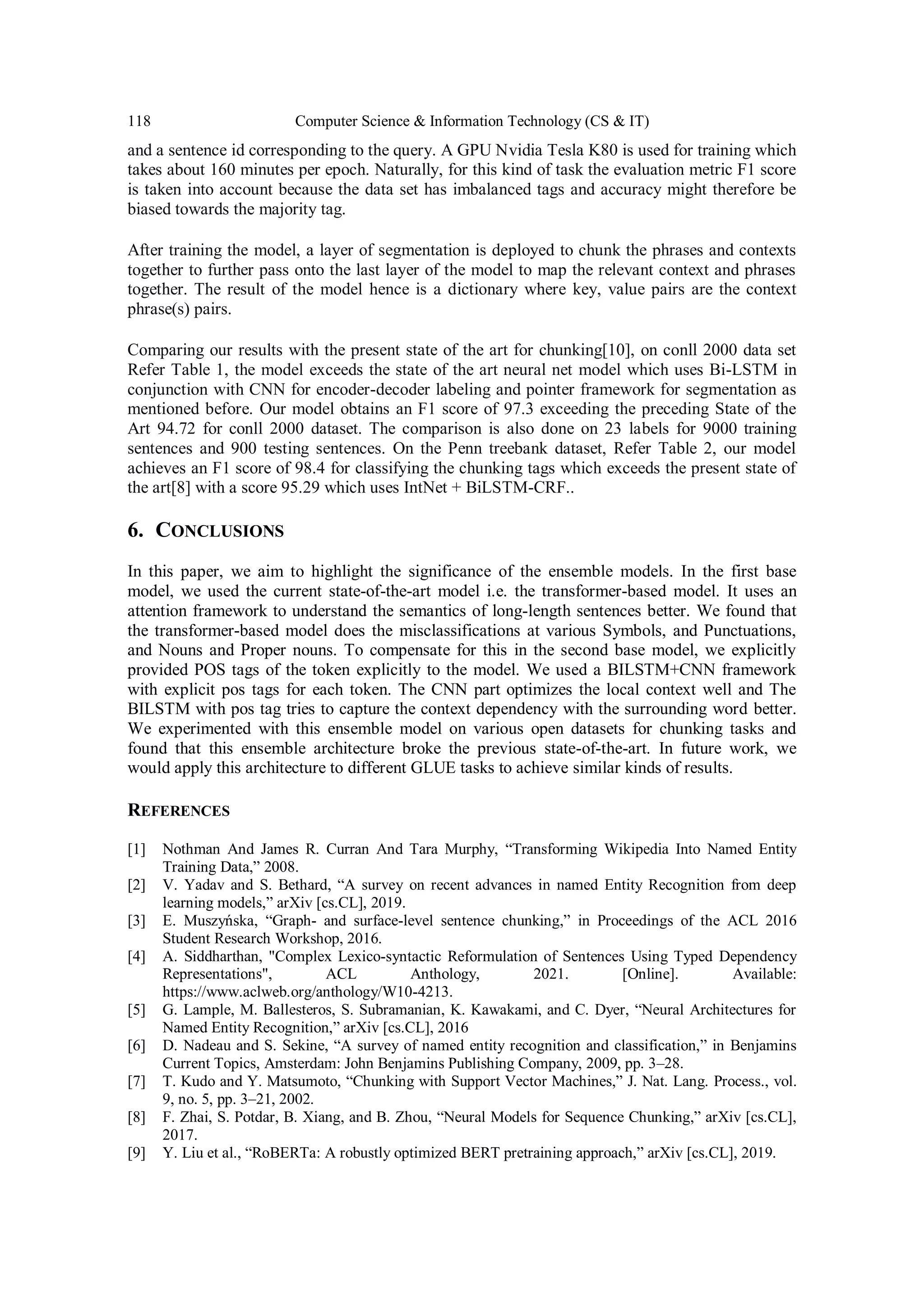 118 Computer Science & Information Technology (CS & IT)
and a sentence id corresponding to the query. A GPU Nvidia Tesla K80 is used for training which
takes about 160 minutes per epoch. Naturally, for this kind of task the evaluation metric F1 score
is taken into account because the data set has imbalanced tags and accuracy might therefore be
biased towards the majority tag.
After training the model, a layer of segmentation is deployed to chunk the phrases and contexts
together to further pass onto the last layer of the model to map the relevant context and phrases
together. The result of the model hence is a dictionary where key, value pairs are the context
phrase(s) pairs.
Comparing our results with the present state of the art for chunking[10], on conll 2000 data set
Refer Table 1, the model exceeds the state of the art neural net model which uses Bi-LSTM in
conjunction with CNN for encoder-decoder labeling and pointer framework for segmentation as
mentioned before. Our model obtains an F1 score of 97.3 exceeding the preceding State of the
Art 94.72 for conll 2000 dataset. The comparison is also done on 23 labels for 9000 training
sentences and 900 testing sentences. On the Penn treebank dataset, Refer Table 2, our model
achieves an F1 score of 98.4 for classifying the chunking tags which exceeds the present state of
the art[8] with a score 95.29 which uses IntNet + BiLSTM-CRF..
6. CONCLUSIONS
In this paper, we aim to highlight the significance of the ensemble models. In the first base
model, we used the current state-of-the-art model i.e. the transformer-based model. It uses an
attention framework to understand the semantics of long-length sentences better. We found that
the transformer-based model does the misclassifications at various Symbols, and Punctuations,
and Nouns and Proper nouns. To compensate for this in the second base model, we explicitly
provided POS tags of the token explicitly to the model. We used a BILSTM+CNN framework
with explicit pos tags for each token. The CNN part optimizes the local context well and The
BILSTM with pos tag tries to capture the context dependency with the surrounding word better.
We experimented with this ensemble model on various open datasets for chunking tasks and
found that this ensemble architecture broke the previous state-of-the-art. In future work, we
would apply this architecture to different GLUE tasks to achieve similar kinds of results.
REFERENCES
[1] Nothman And James R. Curran And Tara Murphy, “Transforming Wikipedia Into Named Entity
Training Data,” 2008.
[2] V. Yadav and S. Bethard, “A survey on recent advances in named Entity Recognition from deep
learning models,” arXiv [cs.CL], 2019.
[3] E. Muszyńska, “Graph- and surface-level sentence chunking,” in Proceedings of the ACL 2016
Student Research Workshop, 2016.
[4] A. Siddharthan, "Complex Lexico-syntactic Reformulation of Sentences Using Typed Dependency
Representations", ACL Anthology, 2021. [Online]. Available:
https://www.aclweb.org/anthology/W10-4213.
[5] G. Lample, M. Ballesteros, S. Subramanian, K. Kawakami, and C. Dyer, “Neural Architectures for
Named Entity Recognition,” arXiv [cs.CL], 2016
[6] D. Nadeau and S. Sekine, “A survey of named entity recognition and classification,” in Benjamins
Current Topics, Amsterdam: John Benjamins Publishing Company, 2009, pp. 3–28.
[7] T. Kudo and Y. Matsumoto, “Chunking with Support Vector Machines,” J. Nat. Lang. Process., vol.
9, no. 5, pp. 3–21, 2002.
[8] F. Zhai, S. Potdar, B. Xiang, and B. Zhou, “Neural Models for Sequence Chunking,” arXiv [cs.CL],
2017.
[9] Y. Liu et al., “RoBERTa: A robustly optimized BERT pretraining approach,” arXiv [cs.CL], 2019.
 