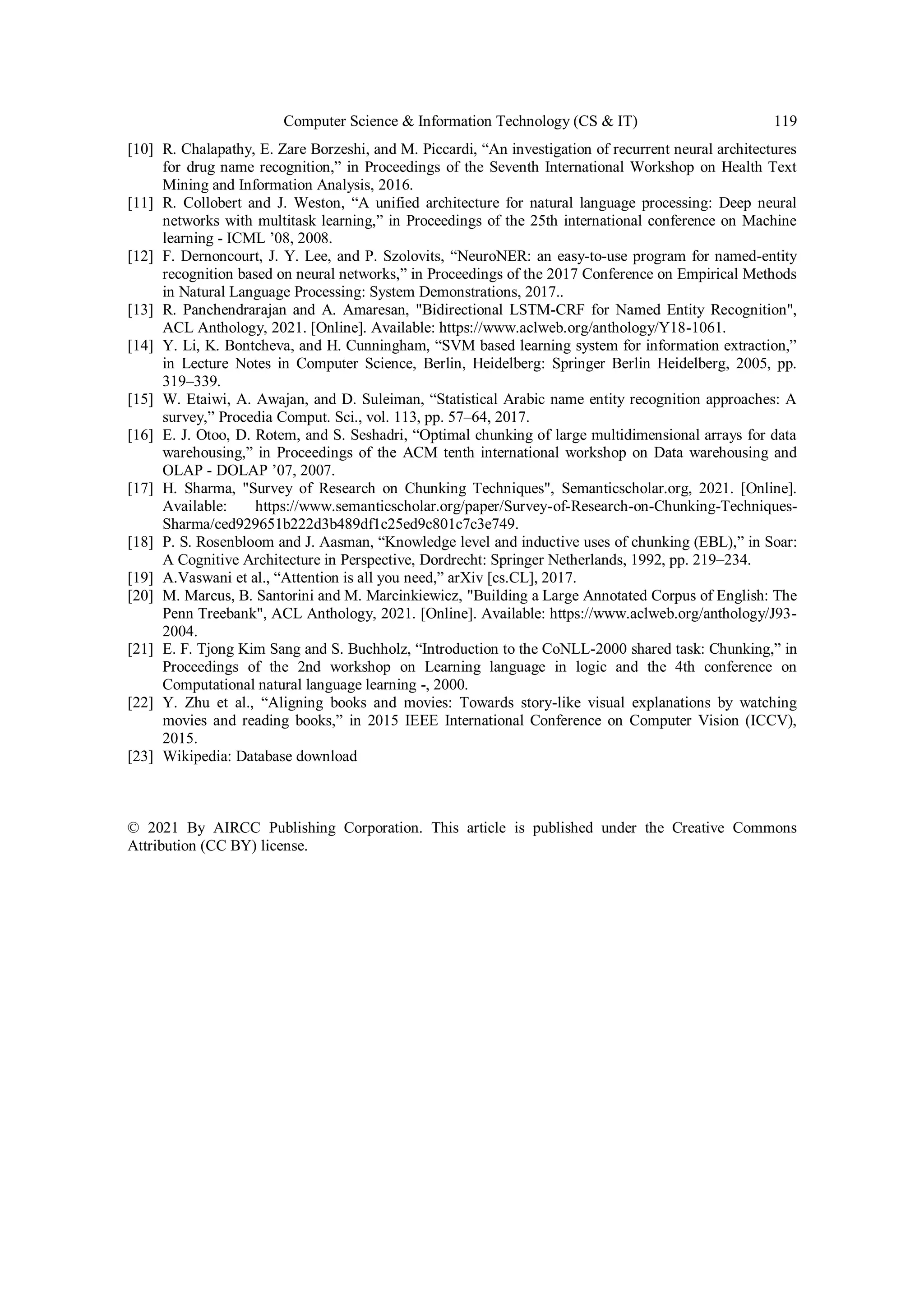 Computer Science & Information Technology (CS & IT) 119
[10] R. Chalapathy, E. Zare Borzeshi, and M. Piccardi, “An investigation of recurrent neural architectures
for drug name recognition,” in Proceedings of the Seventh International Workshop on Health Text
Mining and Information Analysis, 2016.
[11] R. Collobert and J. Weston, “A unified architecture for natural language processing: Deep neural
networks with multitask learning,” in Proceedings of the 25th international conference on Machine
learning - ICML ’08, 2008.
[12] F. Dernoncourt, J. Y. Lee, and P. Szolovits, “NeuroNER: an easy-to-use program for named-entity
recognition based on neural networks,” in Proceedings of the 2017 Conference on Empirical Methods
in Natural Language Processing: System Demonstrations, 2017..
[13] R. Panchendrarajan and A. Amaresan, "Bidirectional LSTM-CRF for Named Entity Recognition",
ACL Anthology, 2021. [Online]. Available: https://www.aclweb.org/anthology/Y18-1061.
[14] Y. Li, K. Bontcheva, and H. Cunningham, “SVM based learning system for information extraction,”
in Lecture Notes in Computer Science, Berlin, Heidelberg: Springer Berlin Heidelberg, 2005, pp.
319–339.
[15] W. Etaiwi, A. Awajan, and D. Suleiman, “Statistical Arabic name entity recognition approaches: A
survey,” Procedia Comput. Sci., vol. 113, pp. 57–64, 2017.
[16] E. J. Otoo, D. Rotem, and S. Seshadri, “Optimal chunking of large multidimensional arrays for data
warehousing,” in Proceedings of the ACM tenth international workshop on Data warehousing and
OLAP - DOLAP ’07, 2007.
[17] H. Sharma, "Survey of Research on Chunking Techniques", Semanticscholar.org, 2021. [Online].
Available: https://www.semanticscholar.org/paper/Survey-of-Research-on-Chunking-Techniques-
Sharma/ced929651b222d3b489df1c25ed9c801c7c3e749.
[18] P. S. Rosenbloom and J. Aasman, “Knowledge level and inductive uses of chunking (EBL),” in Soar:
A Cognitive Architecture in Perspective, Dordrecht: Springer Netherlands, 1992, pp. 219–234.
[19] A.Vaswani et al., “Attention is all you need,” arXiv [cs.CL], 2017.
[20] M. Marcus, B. Santorini and M. Marcinkiewicz, "Building a Large Annotated Corpus of English: The
Penn Treebank", ACL Anthology, 2021. [Online]. Available: https://www.aclweb.org/anthology/J93-
2004.
[21] E. F. Tjong Kim Sang and S. Buchholz, “Introduction to the CoNLL-2000 shared task: Chunking,” in
Proceedings of the 2nd workshop on Learning language in logic and the 4th conference on
Computational natural language learning -, 2000.
[22] Y. Zhu et al., “Aligning books and movies: Towards story-like visual explanations by watching
movies and reading books,” in 2015 IEEE International Conference on Computer Vision (ICCV),
2015.
[23] Wikipedia: Database download
© 2021 By AIRCC Publishing Corporation. This article is published under the Creative Commons
Attribution (CC BY) license.
 